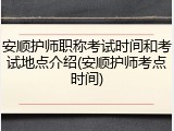 安顺护师职称考试时间和考试地点介绍(安顺护师考点时间)