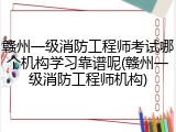 赣州一级消防工程师考试哪个机构学习靠谱呢(赣州一级消防工程师机构)