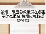 赣州一级应急救援员在哪里学怎么报名(赣州应急救援员报名)
