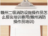 赣州二级消防设施操作员怎么报名培训费用(赣州消防操作员培训)