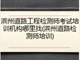 滨州道路工程检测师考试培训机构哪里找(滨州道路检测师培训)