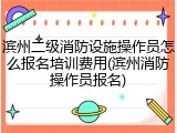 滨州二级消防设施操作员怎么报名培训费用(滨州消防操作员报名)