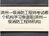 滨州一级消防工程师考试哪个机构学习靠谱呢(滨州一级消防工程师机构)