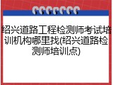 绍兴道路工程检测师考试培训机构哪里找(绍兴道路检测师培训点)