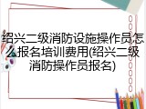 绍兴二级消防设施操作员怎么报名培训费用(绍兴二级消防操作员报名)