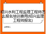 绍兴水利工程监理工程师怎么报名培训费用(绍兴监理工程师报名)