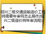 绍兴二级交通运输造价工程师需要年审吗怎么操作(绍兴二级造价师年审流程)