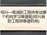 绍兴一级消防工程师考试哪个机构学习靠谱呢(绍兴消防工程师靠谱机构)