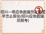 绍兴一级应急救援员在哪里学怎么报名(绍兴应急救援员报考)
