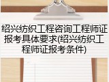 绍兴纺织工程咨询工程师证报考具体要求(绍兴纺织工程师证报考条件)