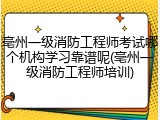 亳州一级消防工程师考试哪个机构学习靠谱呢(亳州一级消防工程师培训)