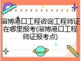 淄博港口工程咨询工程师证在哪里报考(淄博港口工程师证报考点)
