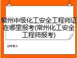 常州中级化工安全工程师证在哪里报考(常州化工安全工程师报考)