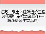 江苏一级土木建筑造价工程师需要年审吗怎么操作(一级造价师年审流程)