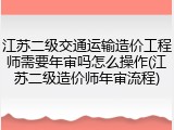 江苏二级交通运输造价工程师需要年审吗怎么操作(江苏二级造价师年审流程)