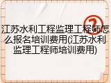 江苏水利工程监理工程师怎么报名培训费用(江苏水利监理工程师培训费用)