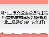 湖北二级交通运输造价工程师需要年审吗怎么操作(湖北二级造价师年审流程)