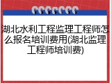 湖北水利工程监理工程师怎么报名培训费用(湖北监理工程师培训费)