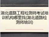 湖北道路工程检测师考试培训机构哪里找(湖北道路检测师培训)