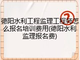 德阳水利工程监理工程师怎么报名培训费用(德阳水利监理报名费)