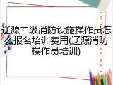 辽源二级消防设施操作员怎么报名培训费用(辽源消防操作员培训)