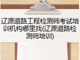 辽源道路工程检测师考试培训机构哪里找(辽源道路检测师培训)