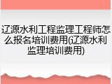 辽源水利工程监理工程师怎么报名培训费用(辽源水利监理培训费用)