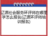 辽源社会服务环评师在哪里学怎么报名(辽源环评师培训报名)