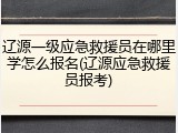 辽源一级应急救援员在哪里学怎么报名(辽源应急救援员报考)