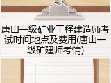 唐山一级矿业工程建造师考试时间地点及费用(唐山一级矿建师考情)