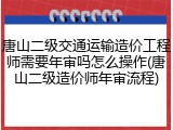 唐山二级交通运输造价工程师需要年审吗怎么操作(唐山二级造价师年审流程)