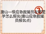 唐山一级应急救援员在哪里学怎么报名(唐山应急救援员报名点)