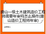 唐山一级土木建筑造价工程师需要年审吗怎么操作(唐山造价工程师年审)