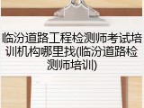 临汾道路工程检测师考试培训机构哪里找(临汾道路检测师培训)