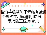 临汾一级消防工程师考试哪个机构学习靠谱呢(临汾一级消防工程师培训)
