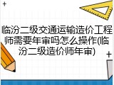 临汾二级交通运输造价工程师需要年审吗怎么操作(临汾二级造价师年审)
