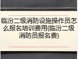 临汾二级消防设施操作员怎么报名培训费用(临汾二级消防员报名费)