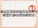 静安区高级质量员培训学校哪里好(静安质培哪家好)