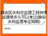 静安区水利总监理工程师考试通常多久可以考过(静安水利监理考证周期)