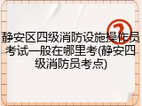 静安区四级消防设施操作员考试一般在哪里考(静安四级消防员考点)