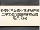 静安区三级物业管理员在哪里学怎么报名(静安物业管理员报名)