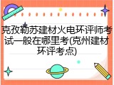 克孜勒苏建材火电环评师考试一般在哪里考(克州建材环评考点)