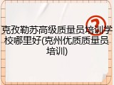 克孜勒苏高级质量员培训学校哪里好(克州优质质量员培训)