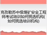 克孜勒苏中级煤矿安全工程师考试培训如何挑选机构(如何挑选培训机构)
