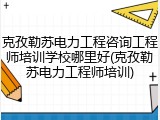 克孜勒苏电力工程咨询工程师培训学校哪里好(克孜勒苏电力工程师培训)