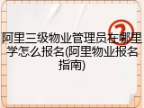 阿里三级物业管理员在哪里学怎么报名(阿里物业报名指南)