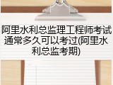 阿里水利总监理工程师考试通常多久可以考过(阿里水利总监考期)