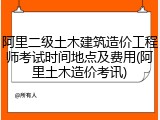 阿里二级土木建筑造价工程师考试时间地点及费用(阿里土木造价考讯)