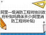 阿里一级消防工程师培训政府补贴吗具体多少(阿里消防工程师补贴)