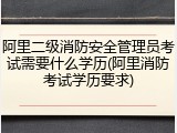 阿里二级消防安全管理员考试需要什么学历(阿里消防考试学历要求)